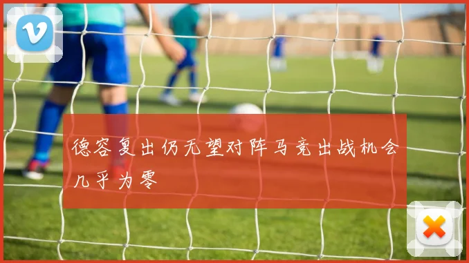 德容复出仍无望对阵马竞出战机会几乎为零