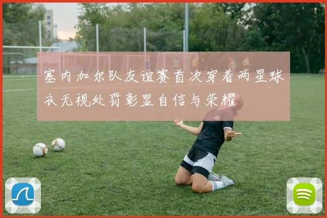 塞内加尔队友谊赛首次穿着两星球衣无视处罚彰显自信与荣耀