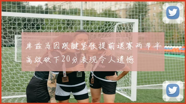 库兹马因跟腱紧张提前退赛两节半高效砍下20分表现令人遗憾