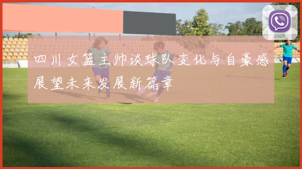 四川女篮主帅谈球队变化与自豪感展望未来发展新篇章