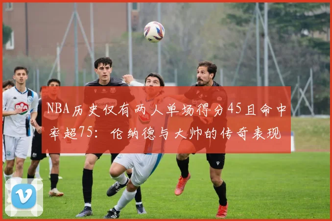 NBA历史仅有两人单场得分45且命中率超75：伦纳德与大帅的传奇表现