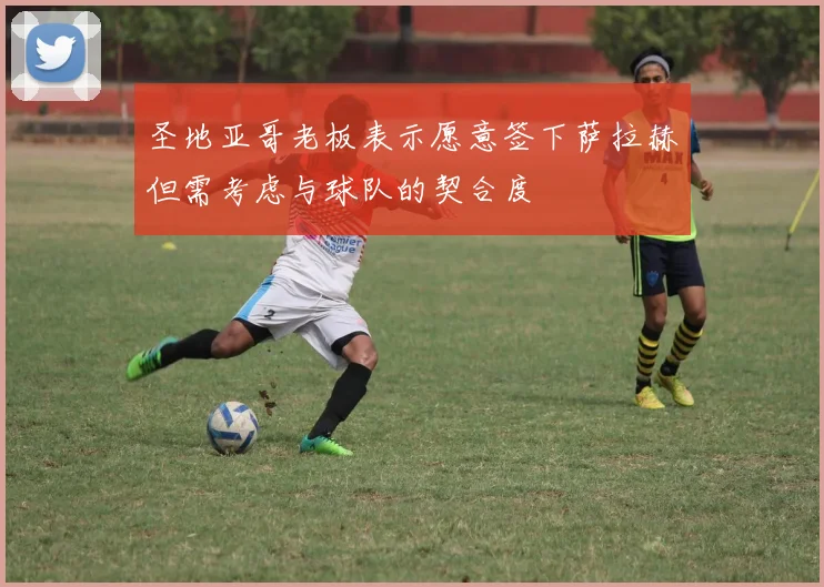 圣地亚哥老板表示愿意签下萨拉赫但需考虑与球队的契合度