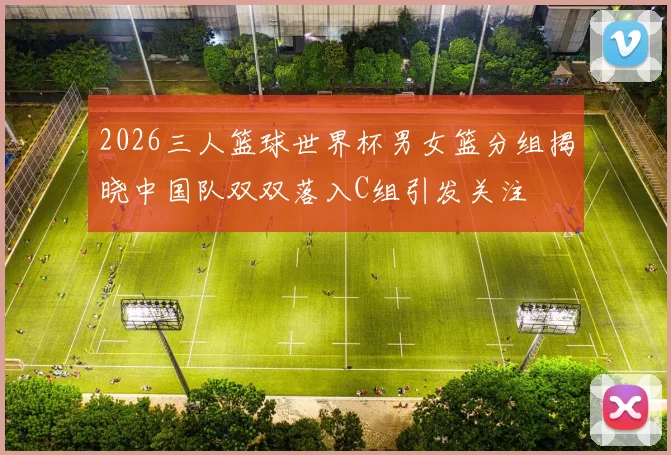 2026三人篮球世界杯男女篮分组揭晓中国队双双落入C组引发关注