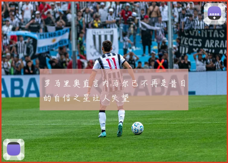 罗马里奥直言内马尔已不再是昔日的自信之星让人失望