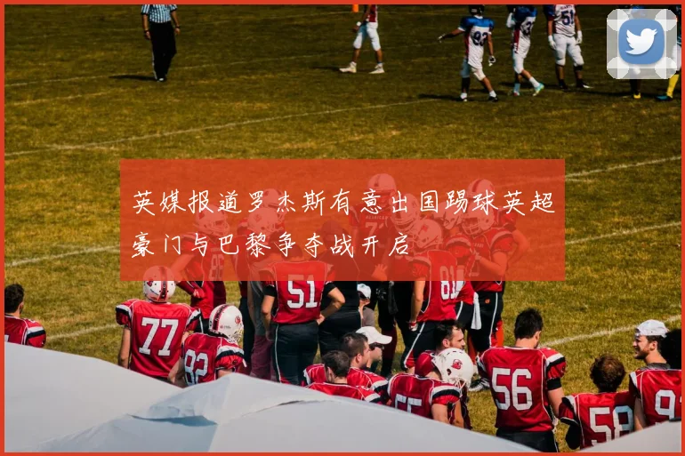 英媒报道罗杰斯有意出国踢球英超豪门与巴黎争夺战开启