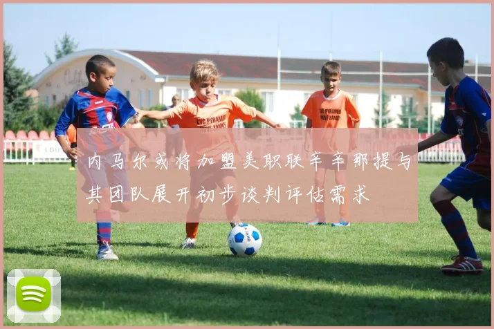 内马尔或将加盟美职联辛辛那提与其团队展开初步谈判评估需求