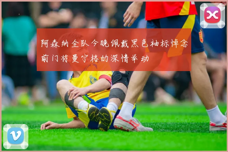 阿森纳全队今晚佩戴黑色袖标悼念前门将曼宁格的深情举动