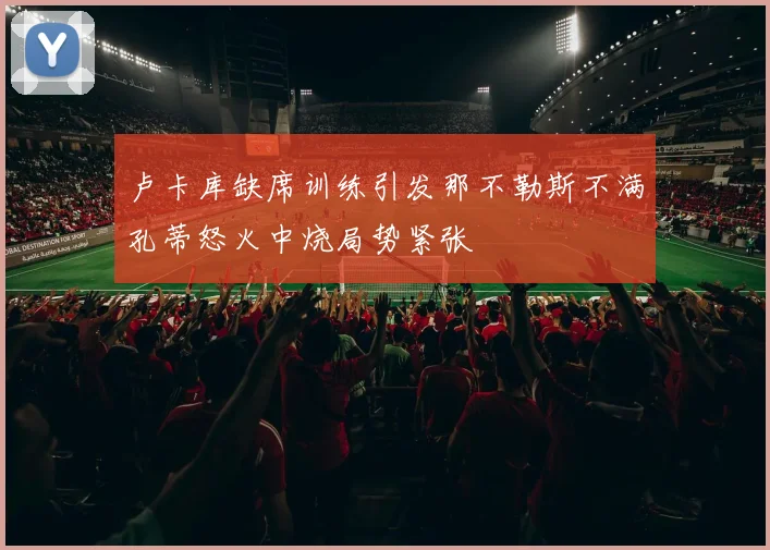 卢卡库缺席训练引发那不勒斯不满孔蒂怒火中烧局势紧张