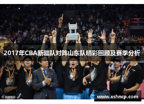 2017年CBA新疆队对阵山东队精彩回顾及赛季分析