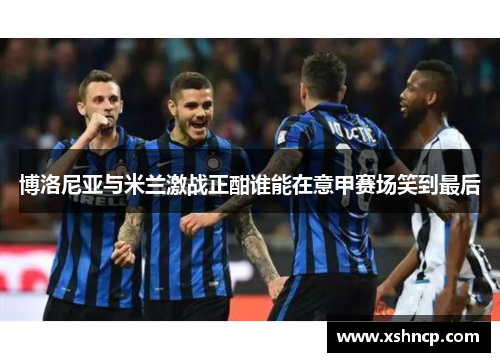 博洛尼亚与米兰激战正酣谁能在意甲赛场笑到最后