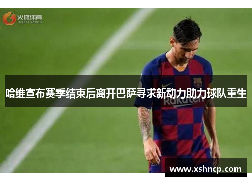 哈维宣布赛季结束后离开巴萨寻求新动力助力球队重生