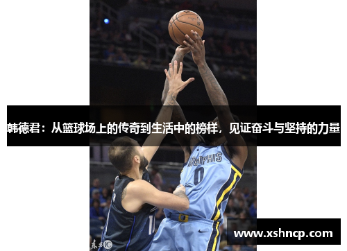 韩德君：从篮球场上的传奇到生活中的榜样，见证奋斗与坚持的力量