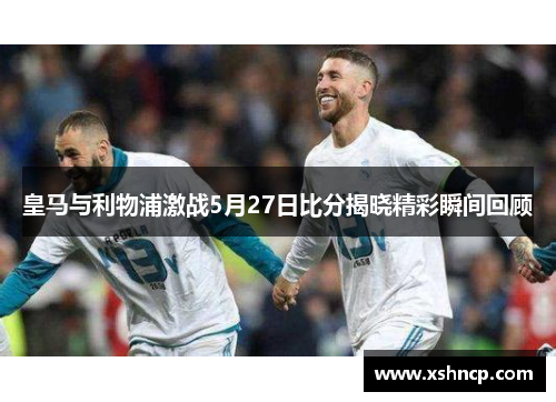 皇马与利物浦激战5月27日比分揭晓精彩瞬间回顾